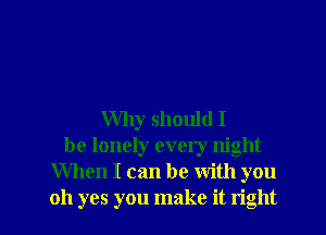 Why should I
be lonely every night
When I can be with you

oh yes you make it right I