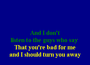 And I don't
listen to the guys Who say
That you're bad for me
and I should turn you away