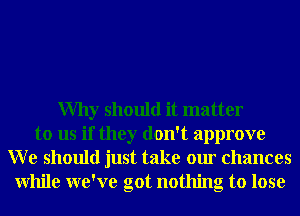 Why should it matter
to us if they don't approve
W e should just take our chances
While we've got nothing to lose