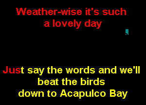 Weather-wise it's such
a lovely day

Just say the words and we'll
beat the birds
down to Acapulco Bay