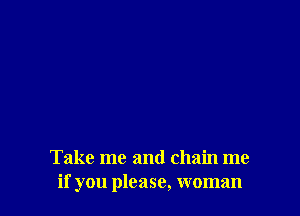 Take me and chain me
if you please, woman