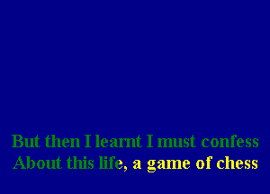 But then I learnt I must confess
About this life, a game of chess