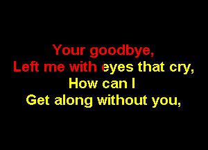 Your goodbye,
Left me with eyes that cry,

How can I
Get along without you,