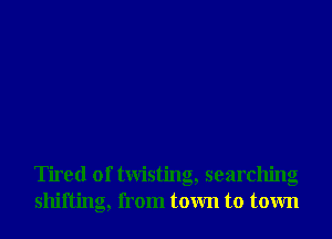 Tired of twisting, searching
shifting, from town to town