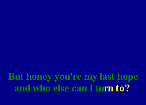 But honey you're my last hope
and Who else can I turn to?