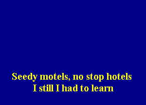 Seedy motels, no stop hotels
I still I had to learn