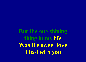 But the one shining
thing in my life
Was the sweet love
I had with you