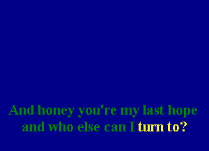 And honey you're my last hope
and Who else can I turn to?