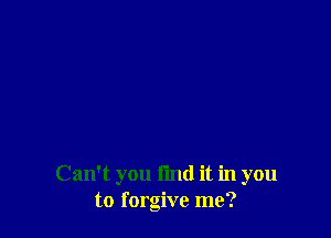 Can't you find it in you
to forgive me?