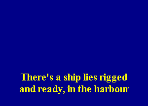 There's a ship lies rigged
and ready, in the harbour