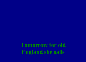Tomorrow for old
England she sails