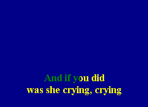 And if you did
was she crying, crying