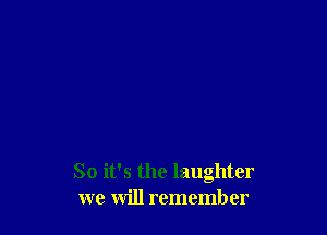 So it's the laughter
we will remember