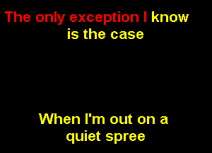 The only exception I know
is the case

When I'm out on a
quiet spree