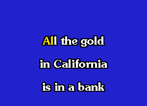 All the gold

in California

is in a bank