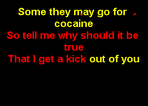Some they may go for ,
cocaine
So tell me why should it be
true

That I get a kick out of you