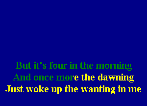 But it's four in the morning
And once more the dawning
Just woke up the wanting in me