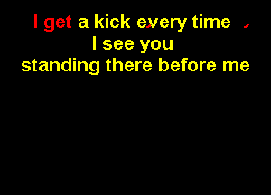 I get a kick eyery time ,
I see you
standing there before me