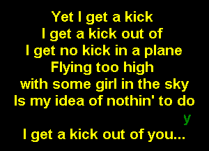 Yet I get a kick
I get a kick out of
I get no kick in a plane
Flying too high
with some girl in the sky
Is my idea of nothin' to do

V
I get a kick out of you...