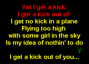 Yet I get a kick
I get a kick out of
I get no kick in a plane
Flying too high
with some girl in the sky
Is my idea of nothin' to do

V
I get a kick out of you...