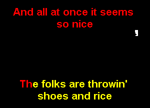 And all at once it seems
so nice

The folks are throwin'
shoes and rice