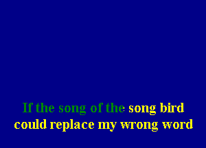 If the song of the song bird
could replace my wrong word