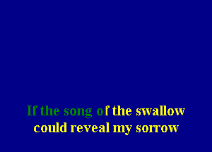 If the song of the swallow
could reveal my sorrow