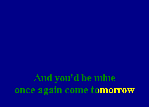 And you'd be mine
once again come tomorrow