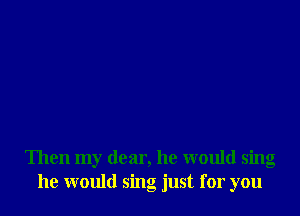 Then my dear, he would sing
he would sing just for you