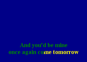 And you'd be mine
once again come tomorrow