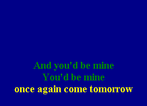 And you'd be mine
You'd be mine
once again come tomorrow