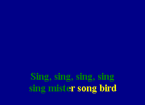 Sing, sing, sing, sing
sing mister song bird