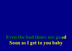 Even the bad times are good
Soon as I get to you baby