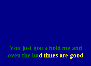 You just gotta hold me and
even the bad times are good