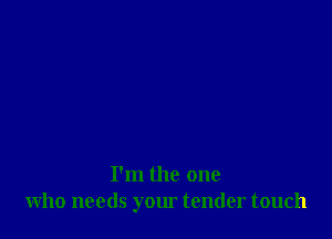 I'm the one
who needs your tender touch