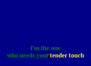 I'm the one
who needs your tender touch