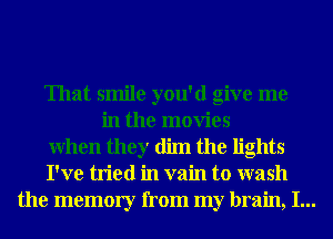 That smile you'd give me

in the movies
When they dim the lights
I've tried in vain to wash
the memory from my brain, I...