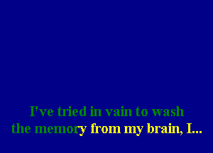I've tried in vain to wash
the memory from my brain, I...