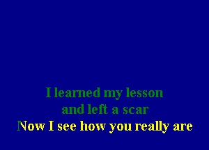 I learned my lesson
and left a scar
Now I see how you really are