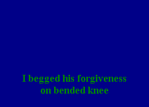 I begged his forgiveness
on bended knee