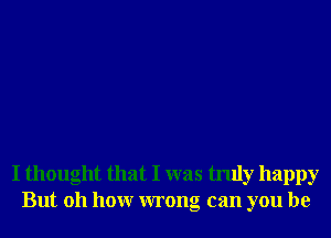 I thought that I was truly happy
But 011 hour wrong can you be