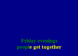 Friday evenings
people get together