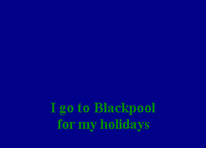 I go to Blackpool
for my holidays