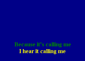 Because it's calling me
I hear it calling me