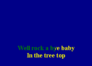 Well rock a bye baby
In the tree top