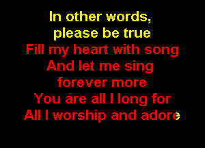 In other words,
please be true
Fill my heart with song
And let me sing
forever more
You are all I long for

All I worship and adore l