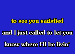 to see you satisfied
and I just called to let you

know where I'll be livin'