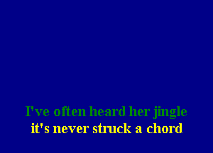 I've often heard her jingle
it's never struck a chord