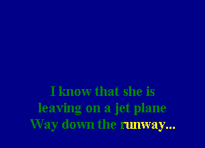 I know that she is
leaving on a jet plane
Way down the runway...