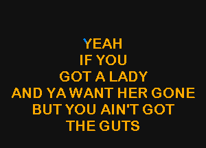 YEAH
IF YOU

GOT A LADY
AND YA WANT HER GONE
BUT YOU AIN'T GOT
THE GUTS